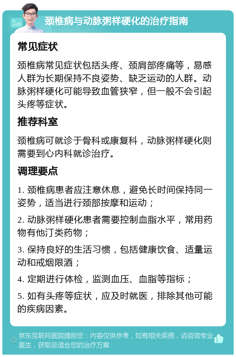 颈椎病与动脉粥样硬化的治疗指南 常见症状 颈椎病常见症状包括头疼、颈肩部疼痛等，易感人群为长期保持不良姿势、缺乏运动的人群。动脉粥样硬化可能导致血管狭窄，但一般不会引起头疼等症状。 推荐科室 颈椎病可就诊于骨科或康复科，动脉粥样硬化则需要到心内科就诊治疗。 调理要点 1. 颈椎病患者应注意休息，避免长时间保持同一姿势，适当进行颈部按摩和运动； 2. 动脉粥样硬化患者需要控制血脂水平，常用药物有他汀类药物； 3. 保持良好的生活习惯，包括健康饮食、适量运动和戒烟限酒； 4. 定期进行体检，监测血压、血脂等指标； 5. 如有头疼等症状，应及时就医，排除其他可能的疾病因素。