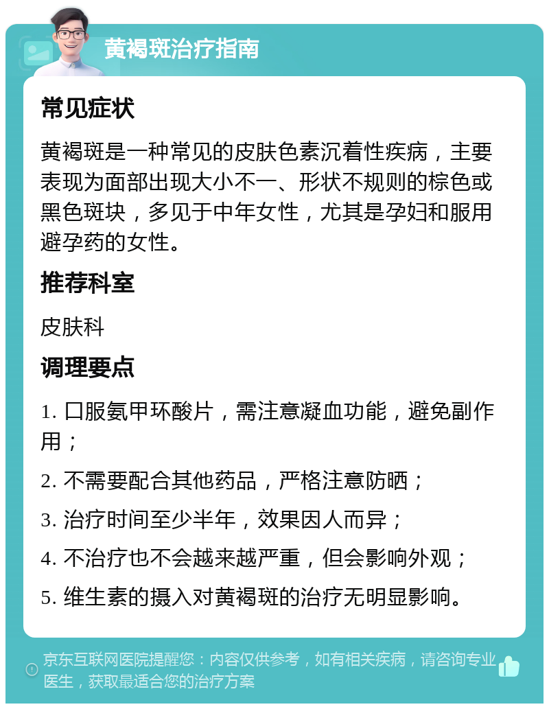 黄褐斑治疗指南 常见症状 黄褐斑是一种常见的皮肤色素沉着性疾病，主要表现为面部出现大小不一、形状不规则的棕色或黑色斑块，多见于中年女性，尤其是孕妇和服用避孕药的女性。 推荐科室 皮肤科 调理要点 1. 口服氨甲环酸片，需注意凝血功能，避免副作用； 2. 不需要配合其他药品，严格注意防晒； 3. 治疗时间至少半年，效果因人而异； 4. 不治疗也不会越来越严重，但会影响外观； 5. 维生素的摄入对黄褐斑的治疗无明显影响。