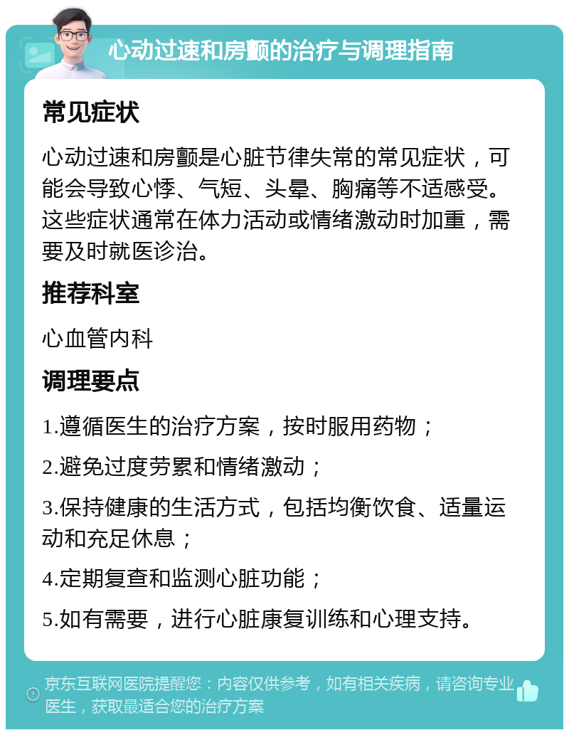 心动过速和房颤的治疗与调理指南 常见症状 心动过速和房颤是心脏节律失常的常见症状，可能会导致心悸、气短、头晕、胸痛等不适感受。这些症状通常在体力活动或情绪激动时加重，需要及时就医诊治。 推荐科室 心血管内科 调理要点 1.遵循医生的治疗方案，按时服用药物； 2.避免过度劳累和情绪激动； 3.保持健康的生活方式，包括均衡饮食、适量运动和充足休息； 4.定期复查和监测心脏功能； 5.如有需要，进行心脏康复训练和心理支持。