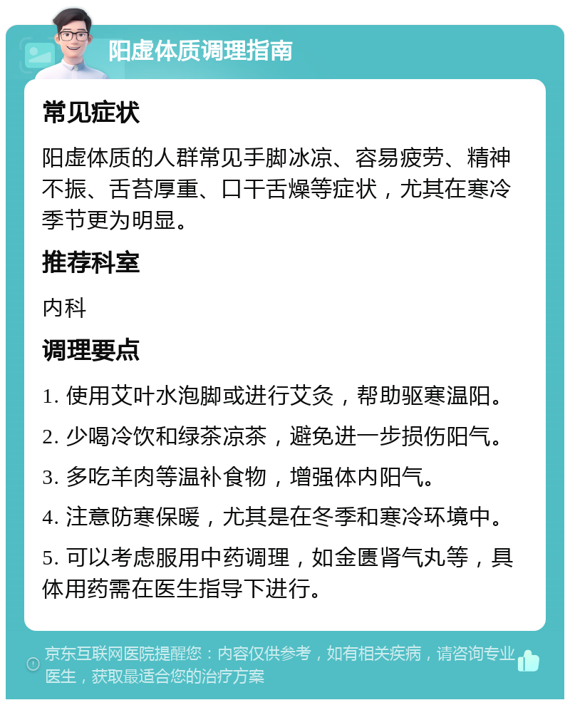 阳虚体质调理指南 常见症状 阳虚体质的人群常见手脚冰凉、容易疲劳、精神不振、舌苔厚重、口干舌燥等症状，尤其在寒冷季节更为明显。 推荐科室 内科 调理要点 1. 使用艾叶水泡脚或进行艾灸，帮助驱寒温阳。 2. 少喝冷饮和绿茶凉茶，避免进一步损伤阳气。 3. 多吃羊肉等温补食物，增强体内阳气。 4. 注意防寒保暖，尤其是在冬季和寒冷环境中。 5. 可以考虑服用中药调理，如金匮肾气丸等，具体用药需在医生指导下进行。