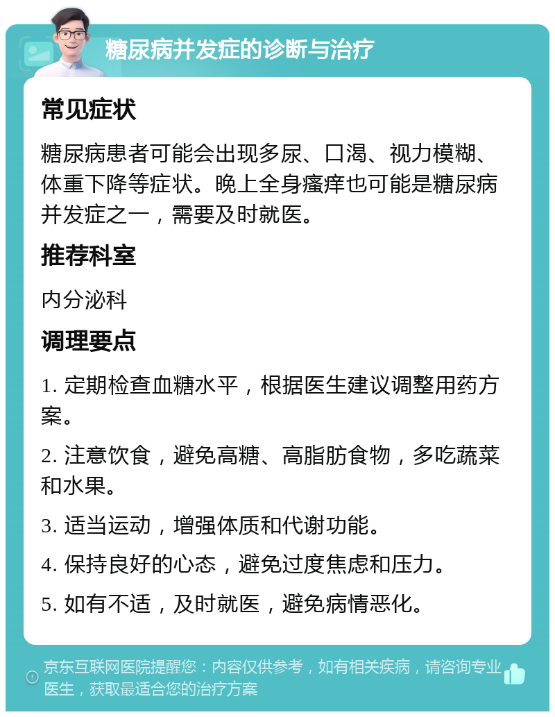 糖尿病并发症的诊断与治疗 常见症状 糖尿病患者可能会出现多尿、口渴、视力模糊、体重下降等症状。晚上全身瘙痒也可能是糖尿病并发症之一，需要及时就医。 推荐科室 内分泌科 调理要点 1. 定期检查血糖水平，根据医生建议调整用药方案。 2. 注意饮食，避免高糖、高脂肪食物，多吃蔬菜和水果。 3. 适当运动，增强体质和代谢功能。 4. 保持良好的心态，避免过度焦虑和压力。 5. 如有不适，及时就医，避免病情恶化。