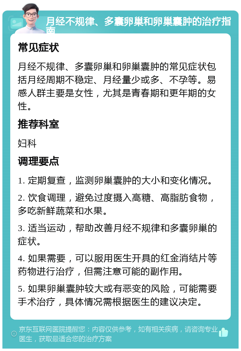 月经不规律、多囊卵巢和卵巢囊肿的治疗指南 常见症状 月经不规律、多囊卵巢和卵巢囊肿的常见症状包括月经周期不稳定、月经量少或多、不孕等。易感人群主要是女性，尤其是青春期和更年期的女性。 推荐科室 妇科 调理要点 1. 定期复查，监测卵巢囊肿的大小和变化情况。 2. 饮食调理，避免过度摄入高糖、高脂肪食物，多吃新鲜蔬菜和水果。 3. 适当运动，帮助改善月经不规律和多囊卵巢的症状。 4. 如果需要，可以服用医生开具的红金消结片等药物进行治疗，但需注意可能的副作用。 5. 如果卵巢囊肿较大或有恶变的风险，可能需要手术治疗，具体情况需根据医生的建议决定。