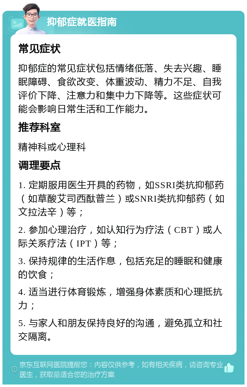 抑郁症就医指南 常见症状 抑郁症的常见症状包括情绪低落、失去兴趣、睡眠障碍、食欲改变、体重波动、精力不足、自我评价下降、注意力和集中力下降等。这些症状可能会影响日常生活和工作能力。 推荐科室 精神科或心理科 调理要点 1. 定期服用医生开具的药物，如SSRI类抗抑郁药（如草酸艾司西酞普兰）或SNRI类抗抑郁药（如文拉法辛）等； 2. 参加心理治疗，如认知行为疗法（CBT）或人际关系疗法（IPT）等； 3. 保持规律的生活作息，包括充足的睡眠和健康的饮食； 4. 适当进行体育锻炼，增强身体素质和心理抵抗力； 5. 与家人和朋友保持良好的沟通，避免孤立和社交隔离。