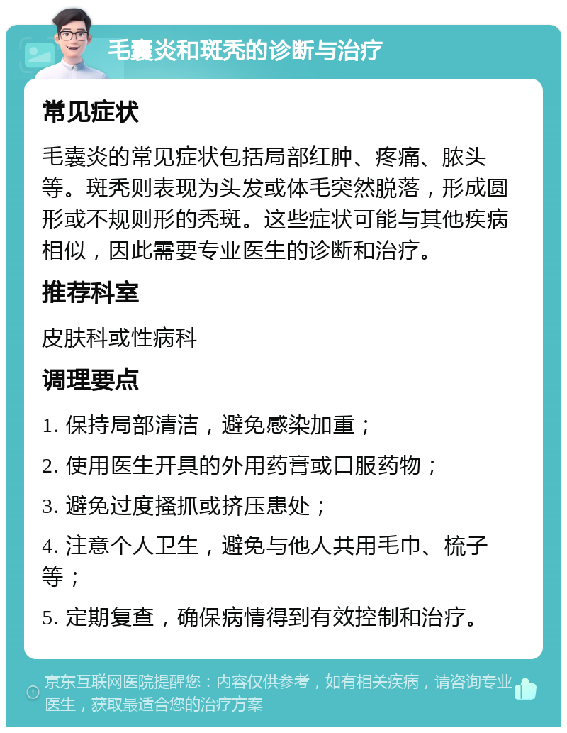 毛囊炎和斑秃的诊断与治疗 常见症状 毛囊炎的常见症状包括局部红肿、疼痛、脓头等。斑秃则表现为头发或体毛突然脱落，形成圆形或不规则形的秃斑。这些症状可能与其他疾病相似，因此需要专业医生的诊断和治疗。 推荐科室 皮肤科或性病科 调理要点 1. 保持局部清洁，避免感染加重； 2. 使用医生开具的外用药膏或口服药物； 3. 避免过度搔抓或挤压患处； 4. 注意个人卫生，避免与他人共用毛巾、梳子等； 5. 定期复查，确保病情得到有效控制和治疗。