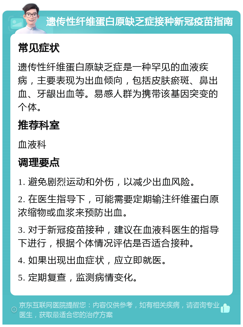 遗传性纤维蛋白原缺乏症接种新冠疫苗指南 常见症状 遗传性纤维蛋白原缺乏症是一种罕见的血液疾病，主要表现为出血倾向，包括皮肤瘀斑、鼻出血、牙龈出血等。易感人群为携带该基因突变的个体。 推荐科室 血液科 调理要点 1. 避免剧烈运动和外伤，以减少出血风险。 2. 在医生指导下，可能需要定期输注纤维蛋白原浓缩物或血浆来预防出血。 3. 对于新冠疫苗接种，建议在血液科医生的指导下进行，根据个体情况评估是否适合接种。 4. 如果出现出血症状，应立即就医。 5. 定期复查，监测病情变化。