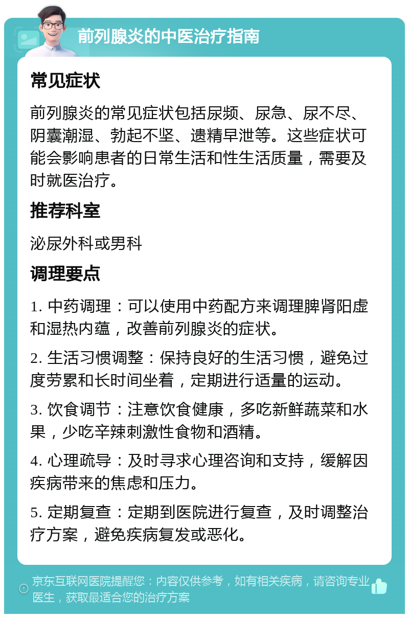 前列腺炎的中医治疗指南 常见症状 前列腺炎的常见症状包括尿频、尿急、尿不尽、阴囊潮湿、勃起不坚、遗精早泄等。这些症状可能会影响患者的日常生活和性生活质量，需要及时就医治疗。 推荐科室 泌尿外科或男科 调理要点 1. 中药调理：可以使用中药配方来调理脾肾阳虚和湿热内蕴，改善前列腺炎的症状。 2. 生活习惯调整：保持良好的生活习惯，避免过度劳累和长时间坐着，定期进行适量的运动。 3. 饮食调节：注意饮食健康，多吃新鲜蔬菜和水果，少吃辛辣刺激性食物和酒精。 4. 心理疏导：及时寻求心理咨询和支持，缓解因疾病带来的焦虑和压力。 5. 定期复查：定期到医院进行复查，及时调整治疗方案，避免疾病复发或恶化。