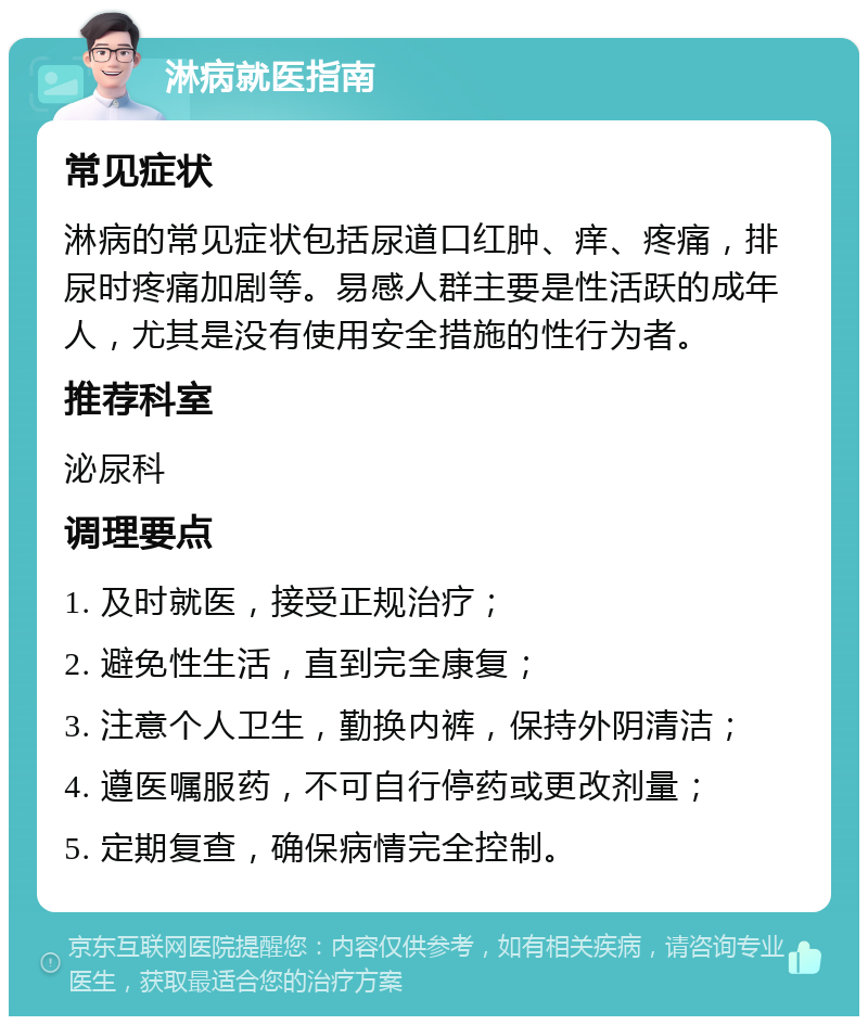 淋病就医指南 常见症状 淋病的常见症状包括尿道口红肿、痒、疼痛，排尿时疼痛加剧等。易感人群主要是性活跃的成年人，尤其是没有使用安全措施的性行为者。 推荐科室 泌尿科 调理要点 1. 及时就医，接受正规治疗； 2. 避免性生活，直到完全康复； 3. 注意个人卫生，勤换内裤，保持外阴清洁； 4. 遵医嘱服药，不可自行停药或更改剂量； 5. 定期复查，确保病情完全控制。