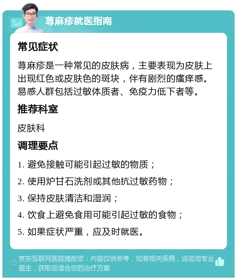 荨麻疹就医指南 常见症状 荨麻疹是一种常见的皮肤病，主要表现为皮肤上出现红色或皮肤色的斑块，伴有剧烈的瘙痒感。易感人群包括过敏体质者、免疫力低下者等。 推荐科室 皮肤科 调理要点 1. 避免接触可能引起过敏的物质； 2. 使用炉甘石洗剂或其他抗过敏药物； 3. 保持皮肤清洁和湿润； 4. 饮食上避免食用可能引起过敏的食物； 5. 如果症状严重，应及时就医。