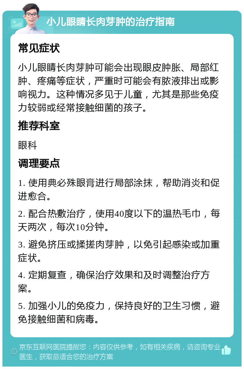 小儿眼睛长肉芽肿的治疗指南 常见症状 小儿眼睛长肉芽肿可能会出现眼皮肿胀、局部红肿、疼痛等症状，严重时可能会有脓液排出或影响视力。这种情况多见于儿童，尤其是那些免疫力较弱或经常接触细菌的孩子。 推荐科室 眼科 调理要点 1. 使用典必殊眼膏进行局部涂抹，帮助消炎和促进愈合。 2. 配合热敷治疗，使用40度以下的温热毛巾，每天两次，每次10分钟。 3. 避免挤压或揉搓肉芽肿，以免引起感染或加重症状。 4. 定期复查，确保治疗效果和及时调整治疗方案。 5. 加强小儿的免疫力，保持良好的卫生习惯，避免接触细菌和病毒。