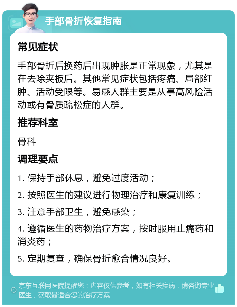 手部骨折恢复指南 常见症状 手部骨折后换药后出现肿胀是正常现象，尤其是在去除夹板后。其他常见症状包括疼痛、局部红肿、活动受限等。易感人群主要是从事高风险活动或有骨质疏松症的人群。 推荐科室 骨科 调理要点 1. 保持手部休息，避免过度活动； 2. 按照医生的建议进行物理治疗和康复训练； 3. 注意手部卫生，避免感染； 4. 遵循医生的药物治疗方案，按时服用止痛药和消炎药； 5. 定期复查，确保骨折愈合情况良好。