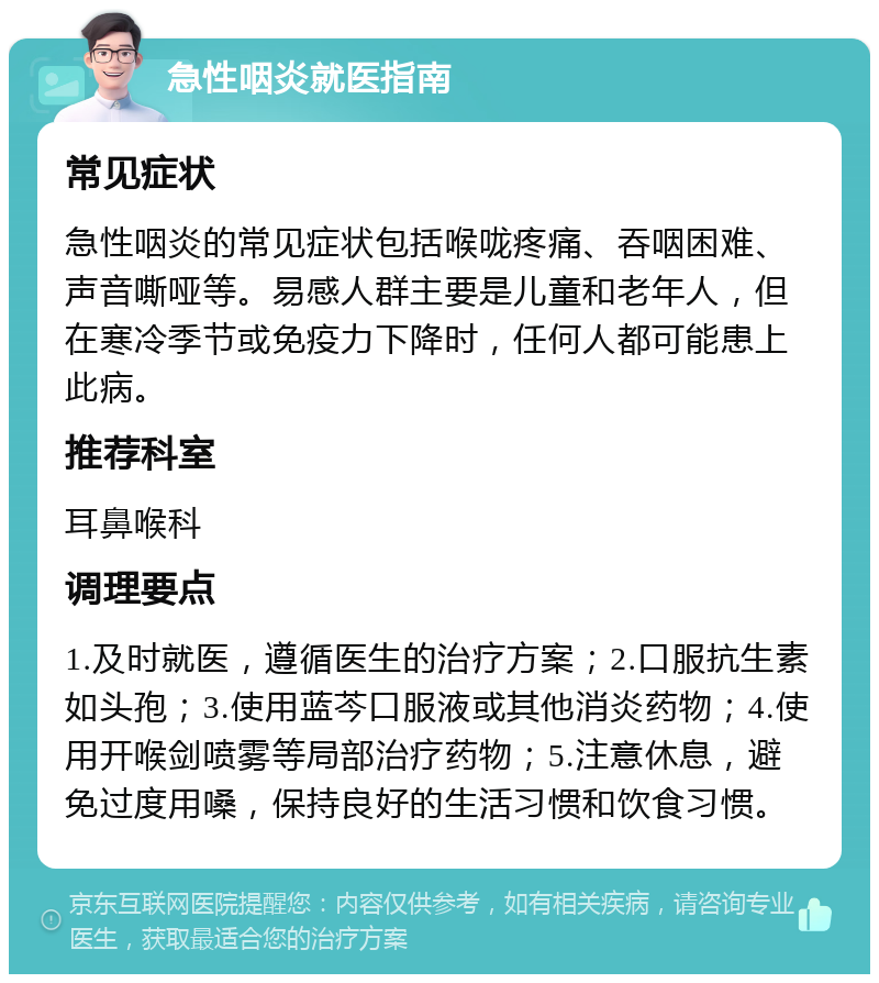 急性咽炎就医指南 常见症状 急性咽炎的常见症状包括喉咙疼痛、吞咽困难、声音嘶哑等。易感人群主要是儿童和老年人，但在寒冷季节或免疫力下降时，任何人都可能患上此病。 推荐科室 耳鼻喉科 调理要点 1.及时就医，遵循医生的治疗方案；2.口服抗生素如头孢；3.使用蓝芩口服液或其他消炎药物；4.使用开喉剑喷雾等局部治疗药物；5.注意休息，避免过度用嗓，保持良好的生活习惯和饮食习惯。