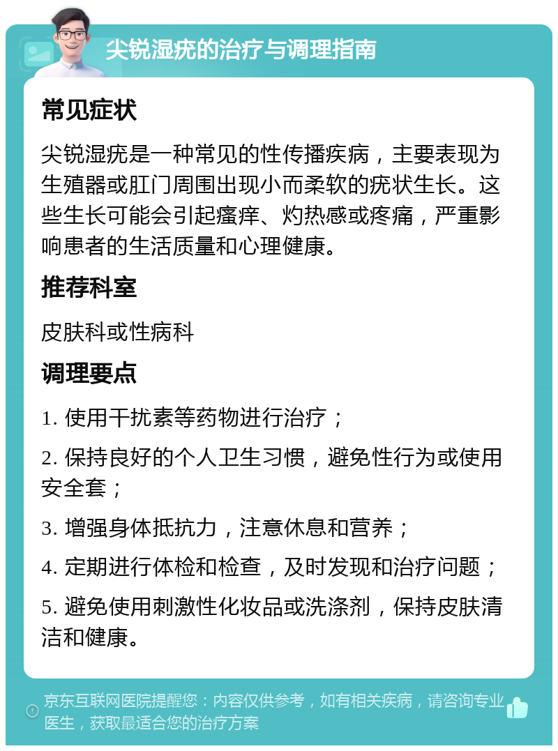 尖锐湿疣的治疗与调理指南 常见症状 尖锐湿疣是一种常见的性传播疾病，主要表现为生殖器或肛门周围出现小而柔软的疣状生长。这些生长可能会引起瘙痒、灼热感或疼痛，严重影响患者的生活质量和心理健康。 推荐科室 皮肤科或性病科 调理要点 1. 使用干扰素等药物进行治疗； 2. 保持良好的个人卫生习惯，避免性行为或使用安全套； 3. 增强身体抵抗力，注意休息和营养； 4. 定期进行体检和检查，及时发现和治疗问题； 5. 避免使用刺激性化妆品或洗涤剂，保持皮肤清洁和健康。