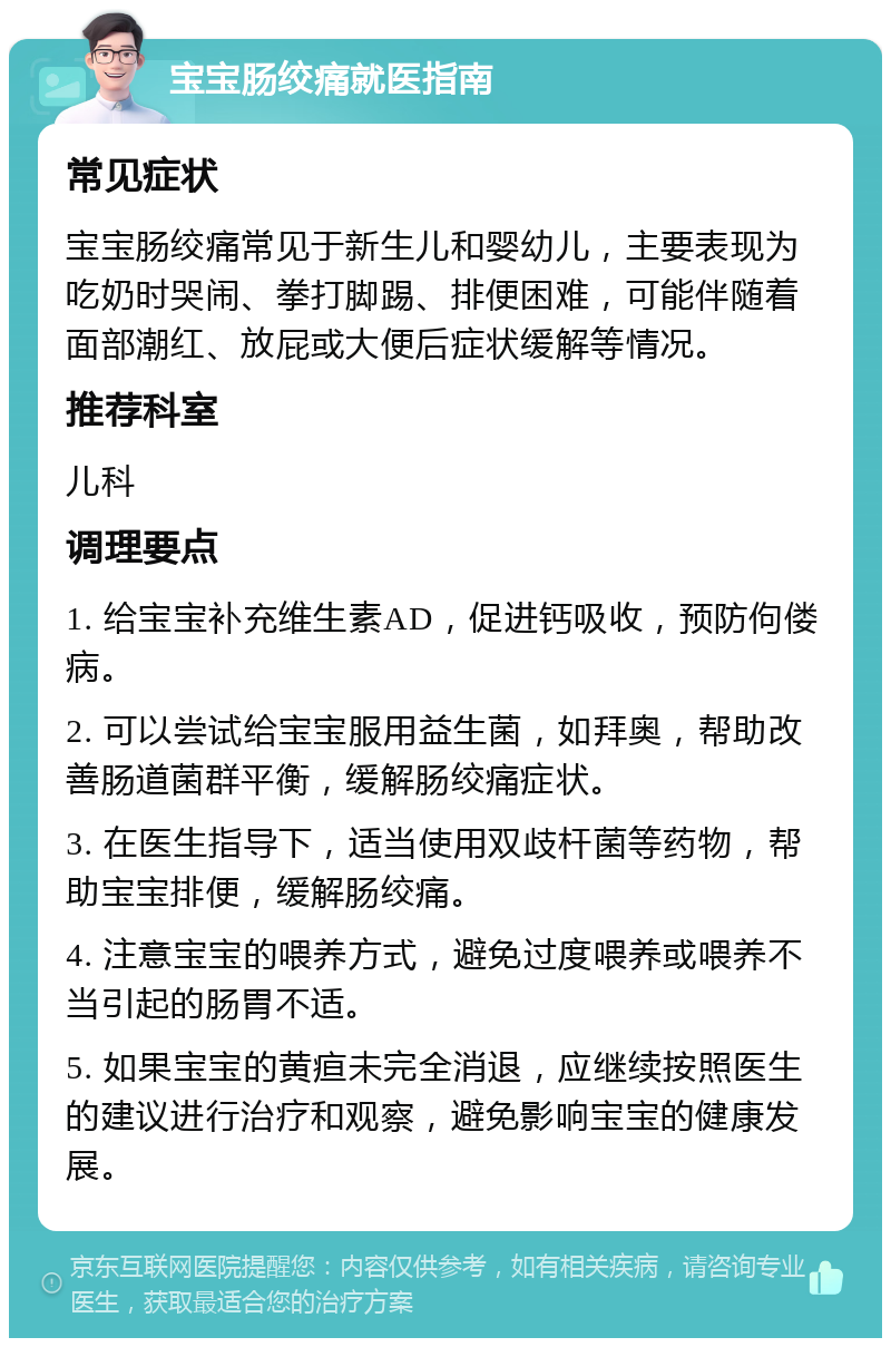 宝宝肠绞痛就医指南 常见症状 宝宝肠绞痛常见于新生儿和婴幼儿，主要表现为吃奶时哭闹、拳打脚踢、排便困难，可能伴随着面部潮红、放屁或大便后症状缓解等情况。 推荐科室 儿科 调理要点 1. 给宝宝补充维生素AD，促进钙吸收，预防佝偻病。 2. 可以尝试给宝宝服用益生菌，如拜奥，帮助改善肠道菌群平衡，缓解肠绞痛症状。 3. 在医生指导下，适当使用双歧杆菌等药物，帮助宝宝排便，缓解肠绞痛。 4. 注意宝宝的喂养方式，避免过度喂养或喂养不当引起的肠胃不适。 5. 如果宝宝的黄疸未完全消退，应继续按照医生的建议进行治疗和观察，避免影响宝宝的健康发展。