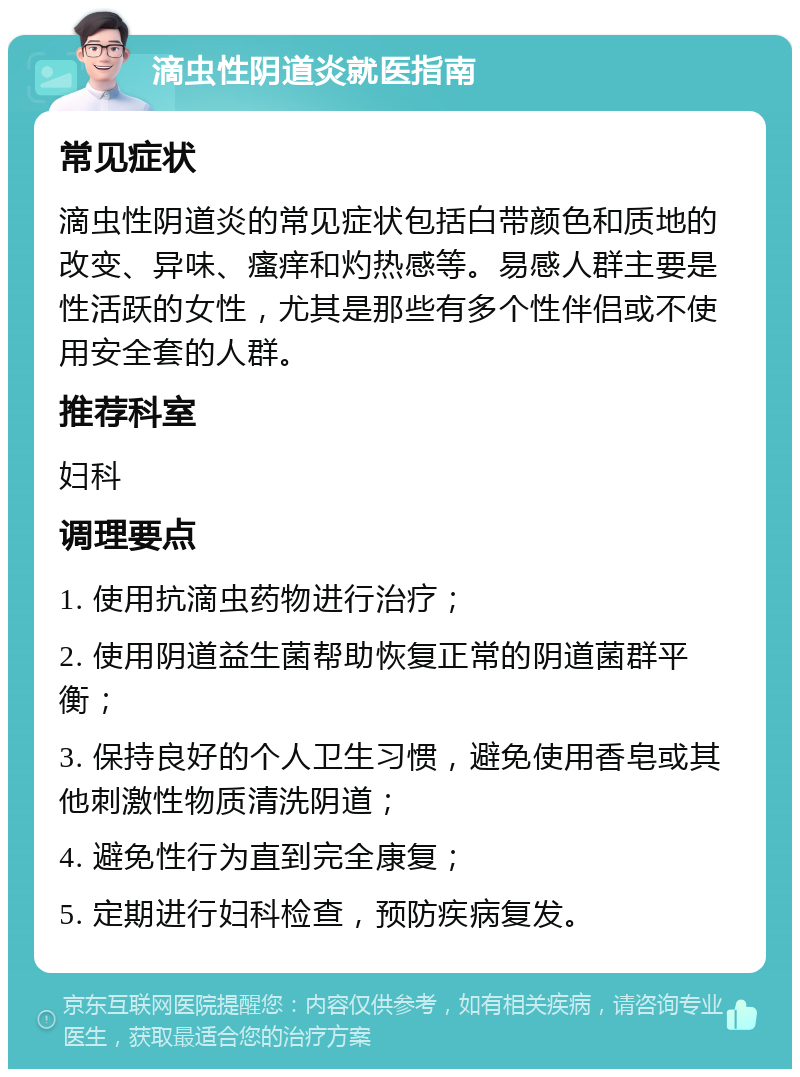 滴虫性阴道炎就医指南 常见症状 滴虫性阴道炎的常见症状包括白带颜色和质地的改变、异味、瘙痒和灼热感等。易感人群主要是性活跃的女性，尤其是那些有多个性伴侣或不使用安全套的人群。 推荐科室 妇科 调理要点 1. 使用抗滴虫药物进行治疗； 2. 使用阴道益生菌帮助恢复正常的阴道菌群平衡； 3. 保持良好的个人卫生习惯，避免使用香皂或其他刺激性物质清洗阴道； 4. 避免性行为直到完全康复； 5. 定期进行妇科检查，预防疾病复发。