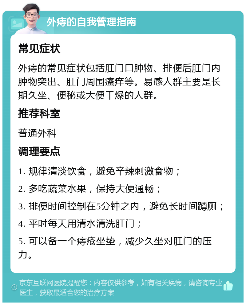 外痔的自我管理指南 常见症状 外痔的常见症状包括肛门口肿物、排便后肛门内肿物突出、肛门周围瘙痒等。易感人群主要是长期久坐、便秘或大便干燥的人群。 推荐科室 普通外科 调理要点 1. 规律清淡饮食，避免辛辣刺激食物； 2. 多吃蔬菜水果，保持大便通畅； 3. 排便时间控制在5分钟之内，避免长时间蹲厕； 4. 平时每天用清水清洗肛门； 5. 可以备一个痔疮坐垫，减少久坐对肛门的压力。