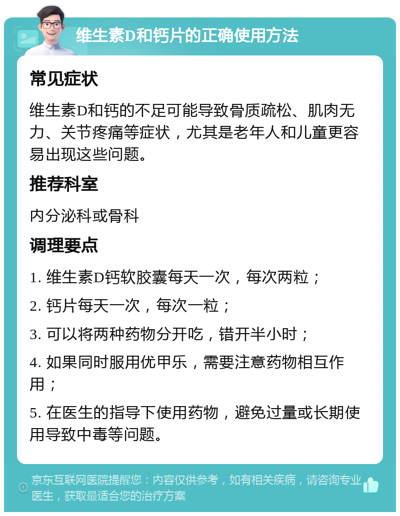 维生素D和钙片的正确使用方法 常见症状 维生素D和钙的不足可能导致骨质疏松、肌肉无力、关节疼痛等症状，尤其是老年人和儿童更容易出现这些问题。 推荐科室 内分泌科或骨科 调理要点 1. 维生素D钙软胶囊每天一次，每次两粒； 2. 钙片每天一次，每次一粒； 3. 可以将两种药物分开吃，错开半小时； 4. 如果同时服用优甲乐，需要注意药物相互作用； 5. 在医生的指导下使用药物，避免过量或长期使用导致中毒等问题。