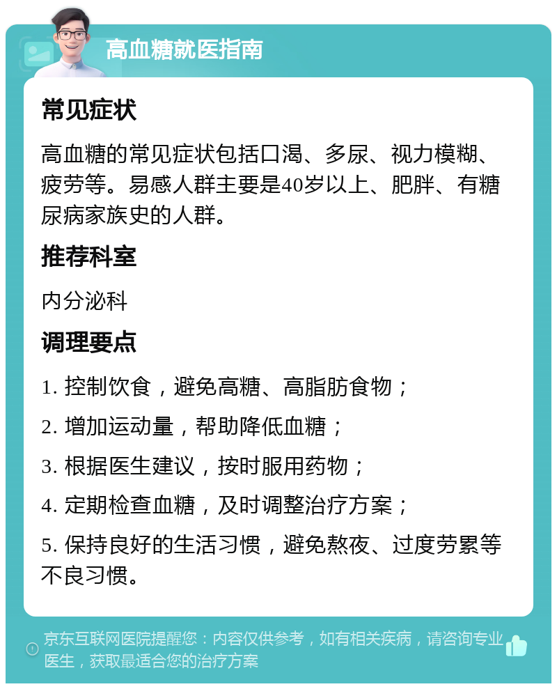 高血糖就医指南 常见症状 高血糖的常见症状包括口渴、多尿、视力模糊、疲劳等。易感人群主要是40岁以上、肥胖、有糖尿病家族史的人群。 推荐科室 内分泌科 调理要点 1. 控制饮食，避免高糖、高脂肪食物； 2. 增加运动量，帮助降低血糖； 3. 根据医生建议，按时服用药物； 4. 定期检查血糖，及时调整治疗方案； 5. 保持良好的生活习惯，避免熬夜、过度劳累等不良习惯。