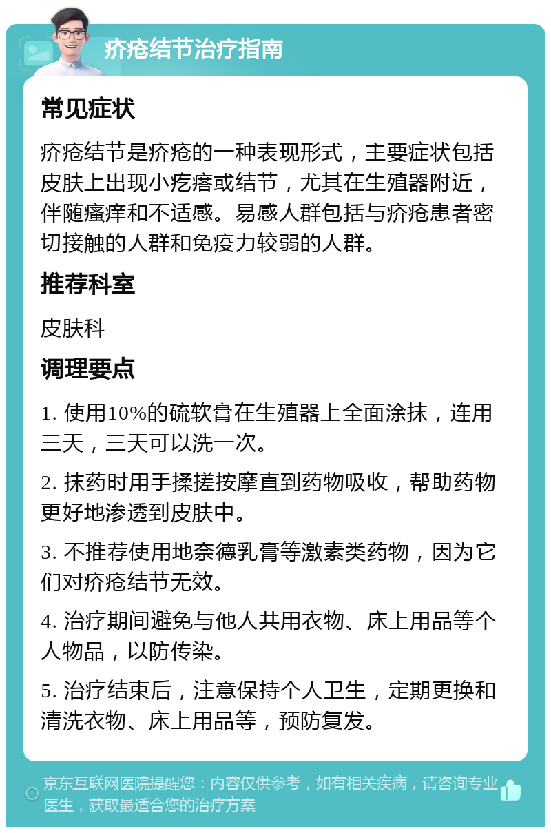 疥疮结节治疗指南 常见症状 疥疮结节是疥疮的一种表现形式，主要症状包括皮肤上出现小疙瘩或结节，尤其在生殖器附近，伴随瘙痒和不适感。易感人群包括与疥疮患者密切接触的人群和免疫力较弱的人群。 推荐科室 皮肤科 调理要点 1. 使用10%的硫软膏在生殖器上全面涂抹，连用三天，三天可以洗一次。 2. 抹药时用手揉搓按摩直到药物吸收，帮助药物更好地渗透到皮肤中。 3. 不推荐使用地奈德乳膏等激素类药物，因为它们对疥疮结节无效。 4. 治疗期间避免与他人共用衣物、床上用品等个人物品，以防传染。 5. 治疗结束后，注意保持个人卫生，定期更换和清洗衣物、床上用品等，预防复发。