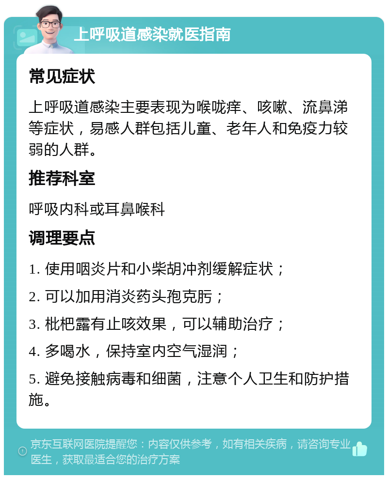 上呼吸道感染就医指南 常见症状 上呼吸道感染主要表现为喉咙痒、咳嗽、流鼻涕等症状，易感人群包括儿童、老年人和免疫力较弱的人群。 推荐科室 呼吸内科或耳鼻喉科 调理要点 1. 使用咽炎片和小柴胡冲剂缓解症状； 2. 可以加用消炎药头孢克肟； 3. 枇杷露有止咳效果，可以辅助治疗； 4. 多喝水，保持室内空气湿润； 5. 避免接触病毒和细菌，注意个人卫生和防护措施。