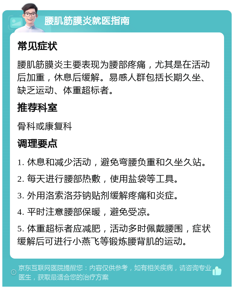 腰肌筋膜炎就医指南 常见症状 腰肌筋膜炎主要表现为腰部疼痛，尤其是在活动后加重，休息后缓解。易感人群包括长期久坐、缺乏运动、体重超标者。 推荐科室 骨科或康复科 调理要点 1. 休息和减少活动，避免弯腰负重和久坐久站。 2. 每天进行腰部热敷，使用盐袋等工具。 3. 外用洛索洛芬钠贴剂缓解疼痛和炎症。 4. 平时注意腰部保暖，避免受凉。 5. 体重超标者应减肥，活动多时佩戴腰围，症状缓解后可进行小燕飞等锻炼腰背肌的运动。