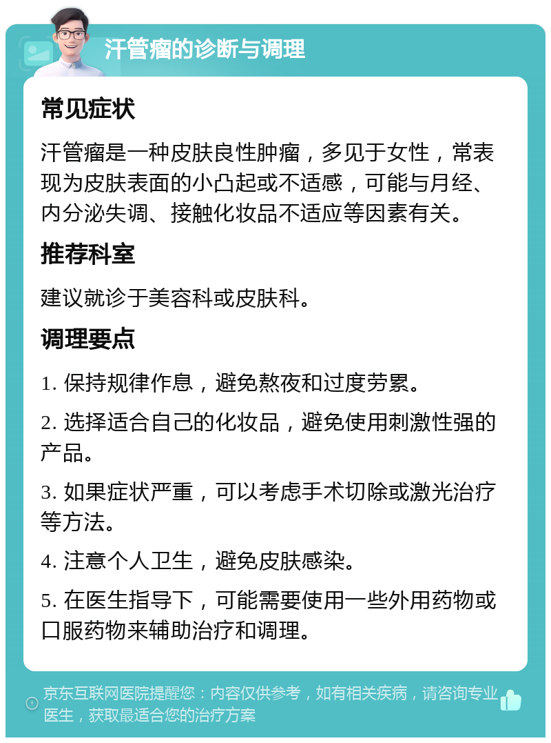 汗管瘤的诊断与调理 常见症状 汗管瘤是一种皮肤良性肿瘤，多见于女性，常表现为皮肤表面的小凸起或不适感，可能与月经、内分泌失调、接触化妆品不适应等因素有关。 推荐科室 建议就诊于美容科或皮肤科。 调理要点 1. 保持规律作息，避免熬夜和过度劳累。 2. 选择适合自己的化妆品，避免使用刺激性强的产品。 3. 如果症状严重，可以考虑手术切除或激光治疗等方法。 4. 注意个人卫生，避免皮肤感染。 5. 在医生指导下，可能需要使用一些外用药物或口服药物来辅助治疗和调理。