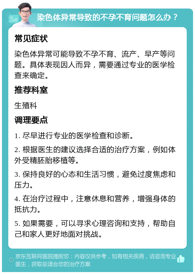 染色体异常导致的不孕不育问题怎么办？ 常见症状 染色体异常可能导致不孕不育、流产、早产等问题。具体表现因人而异，需要通过专业的医学检查来确定。 推荐科室 生殖科 调理要点 1. 尽早进行专业的医学检查和诊断。 2. 根据医生的建议选择合适的治疗方案，例如体外受精胚胎移植等。 3. 保持良好的心态和生活习惯，避免过度焦虑和压力。 4. 在治疗过程中，注意休息和营养，增强身体的抵抗力。 5. 如果需要，可以寻求心理咨询和支持，帮助自己和家人更好地面对挑战。