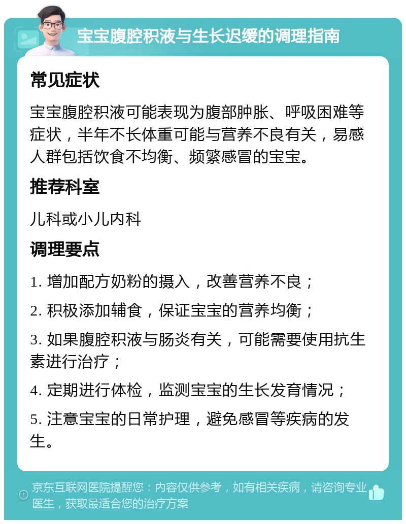 宝宝腹腔积液与生长迟缓的调理指南 常见症状 宝宝腹腔积液可能表现为腹部肿胀、呼吸困难等症状，半年不长体重可能与营养不良有关，易感人群包括饮食不均衡、频繁感冒的宝宝。 推荐科室 儿科或小儿内科 调理要点 1. 增加配方奶粉的摄入，改善营养不良； 2. 积极添加辅食，保证宝宝的营养均衡； 3. 如果腹腔积液与肠炎有关，可能需要使用抗生素进行治疗； 4. 定期进行体检，监测宝宝的生长发育情况； 5. 注意宝宝的日常护理，避免感冒等疾病的发生。