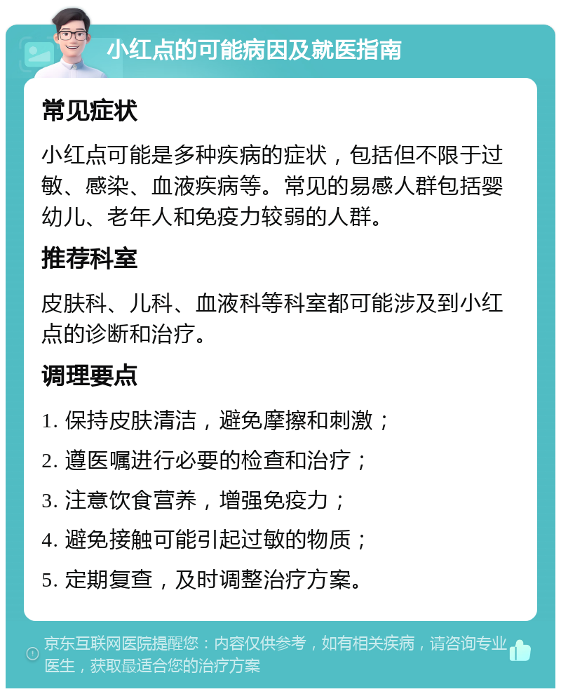 小红点的可能病因及就医指南 常见症状 小红点可能是多种疾病的症状，包括但不限于过敏、感染、血液疾病等。常见的易感人群包括婴幼儿、老年人和免疫力较弱的人群。 推荐科室 皮肤科、儿科、血液科等科室都可能涉及到小红点的诊断和治疗。 调理要点 1. 保持皮肤清洁，避免摩擦和刺激； 2. 遵医嘱进行必要的检查和治疗； 3. 注意饮食营养，增强免疫力； 4. 避免接触可能引起过敏的物质； 5. 定期复查，及时调整治疗方案。