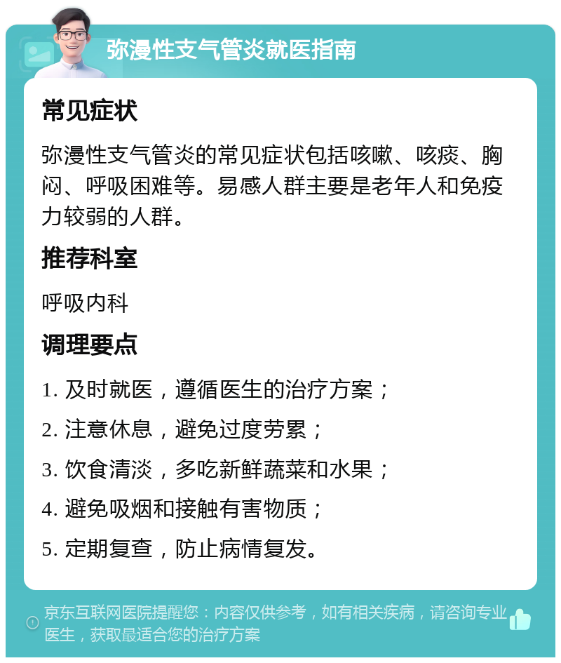 弥漫性支气管炎就医指南 常见症状 弥漫性支气管炎的常见症状包括咳嗽、咳痰、胸闷、呼吸困难等。易感人群主要是老年人和免疫力较弱的人群。 推荐科室 呼吸内科 调理要点 1. 及时就医，遵循医生的治疗方案； 2. 注意休息，避免过度劳累； 3. 饮食清淡，多吃新鲜蔬菜和水果； 4. 避免吸烟和接触有害物质； 5. 定期复查，防止病情复发。