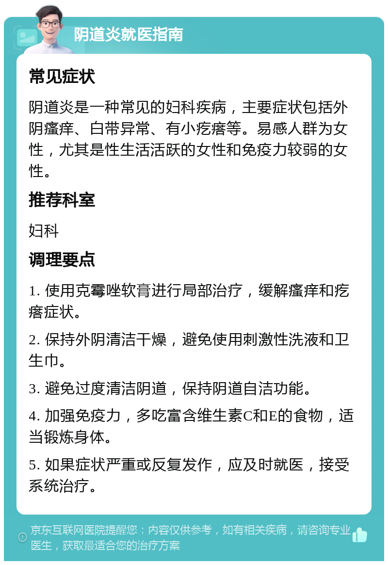 阴道炎就医指南 常见症状 阴道炎是一种常见的妇科疾病，主要症状包括外阴瘙痒、白带异常、有小疙瘩等。易感人群为女性，尤其是性生活活跃的女性和免疫力较弱的女性。 推荐科室 妇科 调理要点 1. 使用克霉唑软膏进行局部治疗，缓解瘙痒和疙瘩症状。 2. 保持外阴清洁干燥，避免使用刺激性洗液和卫生巾。 3. 避免过度清洁阴道，保持阴道自洁功能。 4. 加强免疫力，多吃富含维生素C和E的食物，适当锻炼身体。 5. 如果症状严重或反复发作，应及时就医，接受系统治疗。