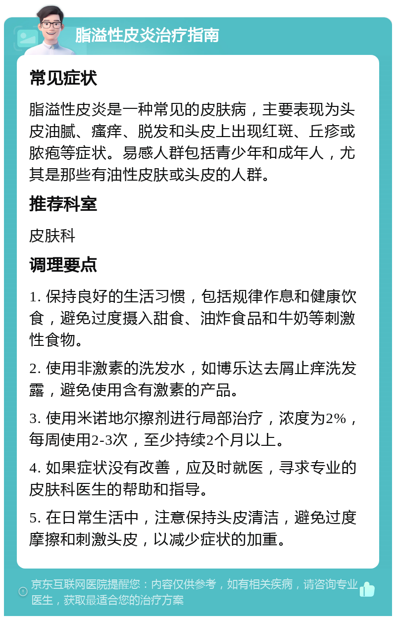 脂溢性皮炎治疗指南 常见症状 脂溢性皮炎是一种常见的皮肤病，主要表现为头皮油腻、瘙痒、脱发和头皮上出现红斑、丘疹或脓疱等症状。易感人群包括青少年和成年人，尤其是那些有油性皮肤或头皮的人群。 推荐科室 皮肤科 调理要点 1. 保持良好的生活习惯，包括规律作息和健康饮食，避免过度摄入甜食、油炸食品和牛奶等刺激性食物。 2. 使用非激素的洗发水，如博乐达去屑止痒洗发露，避免使用含有激素的产品。 3. 使用米诺地尔擦剂进行局部治疗，浓度为2%，每周使用2-3次，至少持续2个月以上。 4. 如果症状没有改善，应及时就医，寻求专业的皮肤科医生的帮助和指导。 5. 在日常生活中，注意保持头皮清洁，避免过度摩擦和刺激头皮，以减少症状的加重。