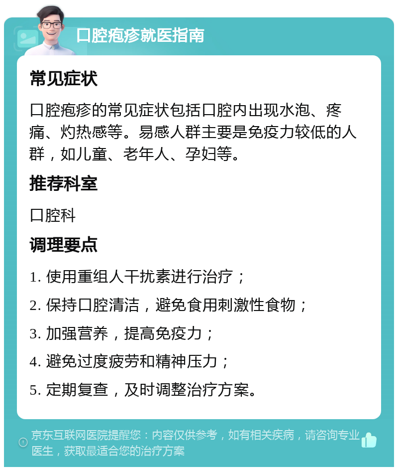 口腔疱疹就医指南 常见症状 口腔疱疹的常见症状包括口腔内出现水泡、疼痛、灼热感等。易感人群主要是免疫力较低的人群，如儿童、老年人、孕妇等。 推荐科室 口腔科 调理要点 1. 使用重组人干扰素进行治疗； 2. 保持口腔清洁，避免食用刺激性食物； 3. 加强营养，提高免疫力； 4. 避免过度疲劳和精神压力； 5. 定期复查，及时调整治疗方案。