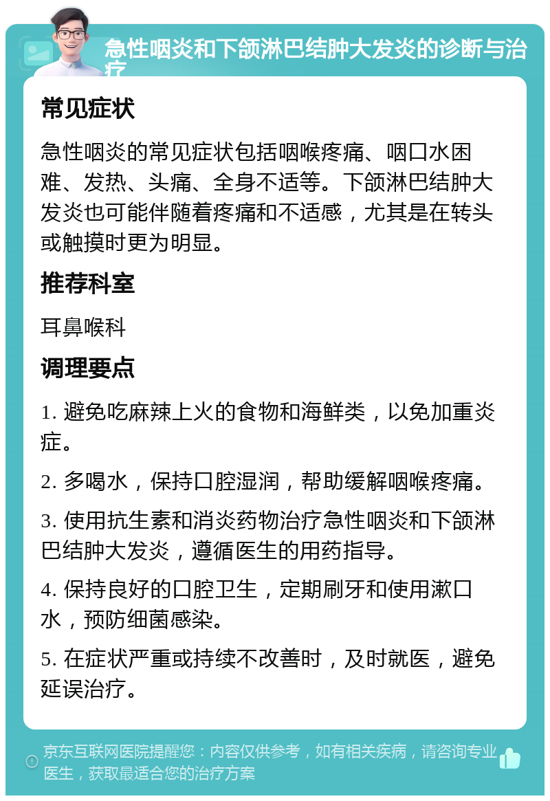 急性咽炎和下颌淋巴结肿大发炎的诊断与治疗 常见症状 急性咽炎的常见症状包括咽喉疼痛、咽口水困难、发热、头痛、全身不适等。下颌淋巴结肿大发炎也可能伴随着疼痛和不适感，尤其是在转头或触摸时更为明显。 推荐科室 耳鼻喉科 调理要点 1. 避免吃麻辣上火的食物和海鲜类，以免加重炎症。 2. 多喝水，保持口腔湿润，帮助缓解咽喉疼痛。 3. 使用抗生素和消炎药物治疗急性咽炎和下颌淋巴结肿大发炎，遵循医生的用药指导。 4. 保持良好的口腔卫生，定期刷牙和使用漱口水，预防细菌感染。 5. 在症状严重或持续不改善时，及时就医，避免延误治疗。