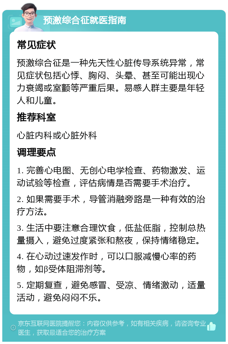 预激综合征就医指南 常见症状 预激综合征是一种先天性心脏传导系统异常，常见症状包括心悸、胸闷、头晕、甚至可能出现心力衰竭或室颤等严重后果。易感人群主要是年轻人和儿童。 推荐科室 心脏内科或心脏外科 调理要点 1. 完善心电图、无创心电学检查、药物激发、运动试验等检查，评估病情是否需要手术治疗。 2. 如果需要手术，导管消融旁路是一种有效的治疗方法。 3. 生活中要注意合理饮食，低盐低脂，控制总热量摄入，避免过度紧张和熬夜，保持情绪稳定。 4. 在心动过速发作时，可以口服减慢心率的药物，如β受体阻滞剂等。 5. 定期复查，避免感冒、受凉、情绪激动，适量活动，避免闷闷不乐。