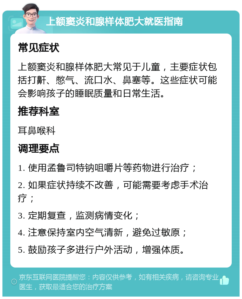 上额窦炎和腺样体肥大就医指南 常见症状 上额窦炎和腺样体肥大常见于儿童，主要症状包括打鼾、憋气、流口水、鼻塞等。这些症状可能会影响孩子的睡眠质量和日常生活。 推荐科室 耳鼻喉科 调理要点 1. 使用孟鲁司特钠咀嚼片等药物进行治疗； 2. 如果症状持续不改善，可能需要考虑手术治疗； 3. 定期复查，监测病情变化； 4. 注意保持室内空气清新，避免过敏原； 5. 鼓励孩子多进行户外活动，增强体质。