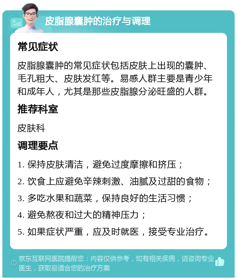 皮脂腺囊肿的治疗与调理 常见症状 皮脂腺囊肿的常见症状包括皮肤上出现的囊肿、毛孔粗大、皮肤发红等。易感人群主要是青少年和成年人，尤其是那些皮脂腺分泌旺盛的人群。 推荐科室 皮肤科 调理要点 1. 保持皮肤清洁，避免过度摩擦和挤压； 2. 饮食上应避免辛辣刺激、油腻及过甜的食物； 3. 多吃水果和蔬菜，保持良好的生活习惯； 4. 避免熬夜和过大的精神压力； 5. 如果症状严重，应及时就医，接受专业治疗。