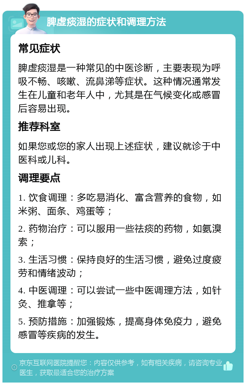 脾虚痰湿的症状和调理方法 常见症状 脾虚痰湿是一种常见的中医诊断，主要表现为呼吸不畅、咳嗽、流鼻涕等症状。这种情况通常发生在儿童和老年人中，尤其是在气候变化或感冒后容易出现。 推荐科室 如果您或您的家人出现上述症状，建议就诊于中医科或儿科。 调理要点 1. 饮食调理：多吃易消化、富含营养的食物，如米粥、面条、鸡蛋等； 2. 药物治疗：可以服用一些祛痰的药物，如氨溴索； 3. 生活习惯：保持良好的生活习惯，避免过度疲劳和情绪波动； 4. 中医调理：可以尝试一些中医调理方法，如针灸、推拿等； 5. 预防措施：加强锻炼，提高身体免疫力，避免感冒等疾病的发生。