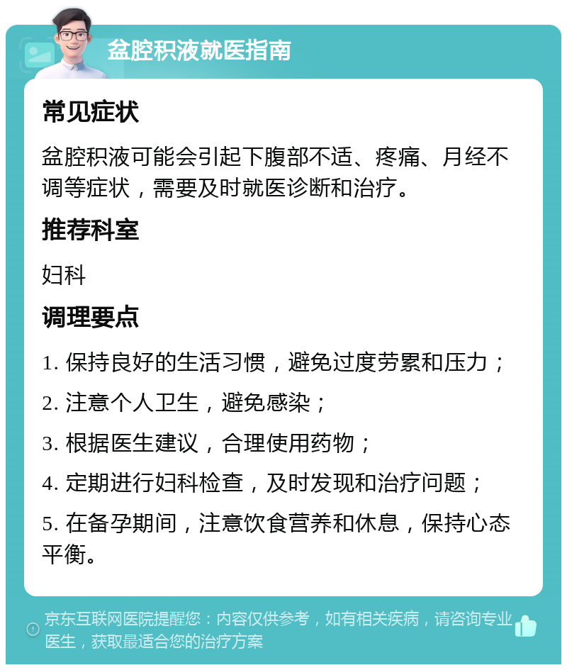 盆腔积液就医指南 常见症状 盆腔积液可能会引起下腹部不适、疼痛、月经不调等症状，需要及时就医诊断和治疗。 推荐科室 妇科 调理要点 1. 保持良好的生活习惯，避免过度劳累和压力； 2. 注意个人卫生，避免感染； 3. 根据医生建议，合理使用药物； 4. 定期进行妇科检查，及时发现和治疗问题； 5. 在备孕期间，注意饮食营养和休息，保持心态平衡。