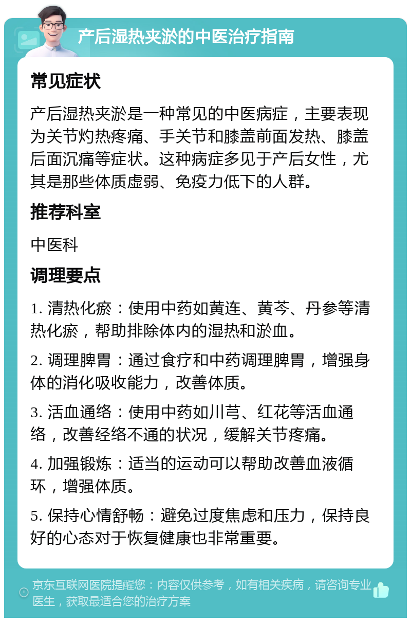 产后湿热夹淤的中医治疗指南 常见症状 产后湿热夹淤是一种常见的中医病症，主要表现为关节灼热疼痛、手关节和膝盖前面发热、膝盖后面沉痛等症状。这种病症多见于产后女性，尤其是那些体质虚弱、免疫力低下的人群。 推荐科室 中医科 调理要点 1. 清热化瘀：使用中药如黄连、黄芩、丹参等清热化瘀，帮助排除体内的湿热和淤血。 2. 调理脾胃：通过食疗和中药调理脾胃，增强身体的消化吸收能力，改善体质。 3. 活血通络：使用中药如川芎、红花等活血通络，改善经络不通的状况，缓解关节疼痛。 4. 加强锻炼：适当的运动可以帮助改善血液循环，增强体质。 5. 保持心情舒畅：避免过度焦虑和压力，保持良好的心态对于恢复健康也非常重要。