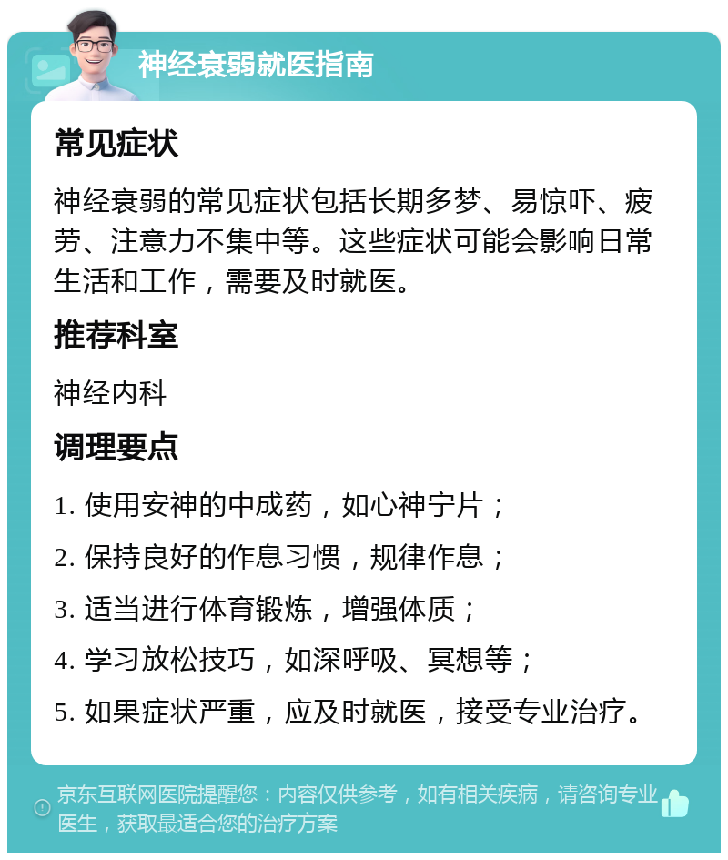 神经衰弱就医指南 常见症状 神经衰弱的常见症状包括长期多梦、易惊吓、疲劳、注意力不集中等。这些症状可能会影响日常生活和工作，需要及时就医。 推荐科室 神经内科 调理要点 1. 使用安神的中成药，如心神宁片； 2. 保持良好的作息习惯，规律作息； 3. 适当进行体育锻炼，增强体质； 4. 学习放松技巧，如深呼吸、冥想等； 5. 如果症状严重，应及时就医，接受专业治疗。