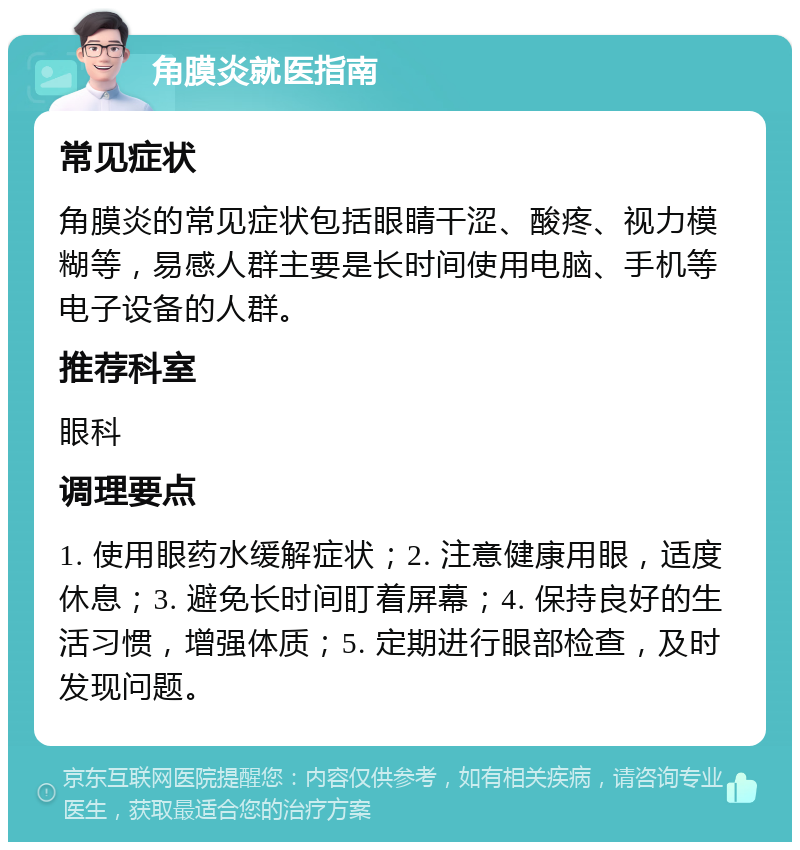 角膜炎就医指南 常见症状 角膜炎的常见症状包括眼睛干涩、酸疼、视力模糊等，易感人群主要是长时间使用电脑、手机等电子设备的人群。 推荐科室 眼科 调理要点 1. 使用眼药水缓解症状；2. 注意健康用眼，适度休息；3. 避免长时间盯着屏幕；4. 保持良好的生活习惯，增强体质；5. 定期进行眼部检查，及时发现问题。