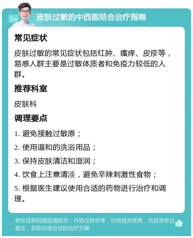 皮肤过敏的中西医结合治疗指南 常见症状 皮肤过敏的常见症状包括红肿、瘙痒、皮疹等，易感人群主要是过敏体质者和免疫力较低的人群。 推荐科室 皮肤科 调理要点 1. 避免接触过敏原； 2. 使用温和的洗浴用品； 3. 保持皮肤清洁和湿润； 4. 饮食上注意清淡，避免辛辣刺激性食物； 5. 根据医生建议使用合适的药物进行治疗和调理。