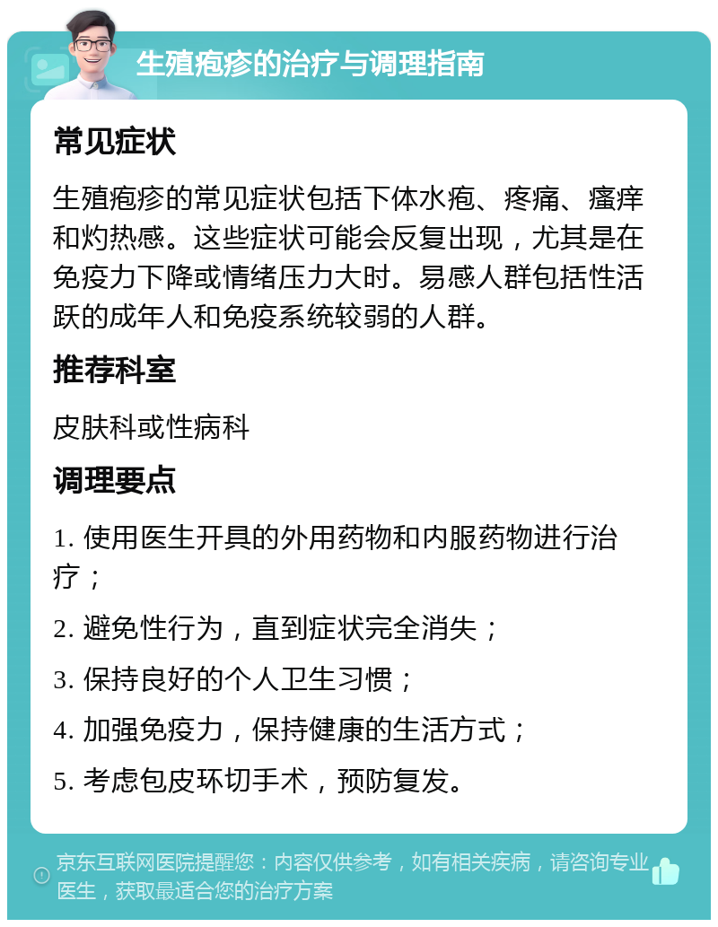 生殖疱疹的治疗与调理指南 常见症状 生殖疱疹的常见症状包括下体水疱、疼痛、瘙痒和灼热感。这些症状可能会反复出现，尤其是在免疫力下降或情绪压力大时。易感人群包括性活跃的成年人和免疫系统较弱的人群。 推荐科室 皮肤科或性病科 调理要点 1. 使用医生开具的外用药物和内服药物进行治疗； 2. 避免性行为，直到症状完全消失； 3. 保持良好的个人卫生习惯； 4. 加强免疫力，保持健康的生活方式； 5. 考虑包皮环切手术，预防复发。