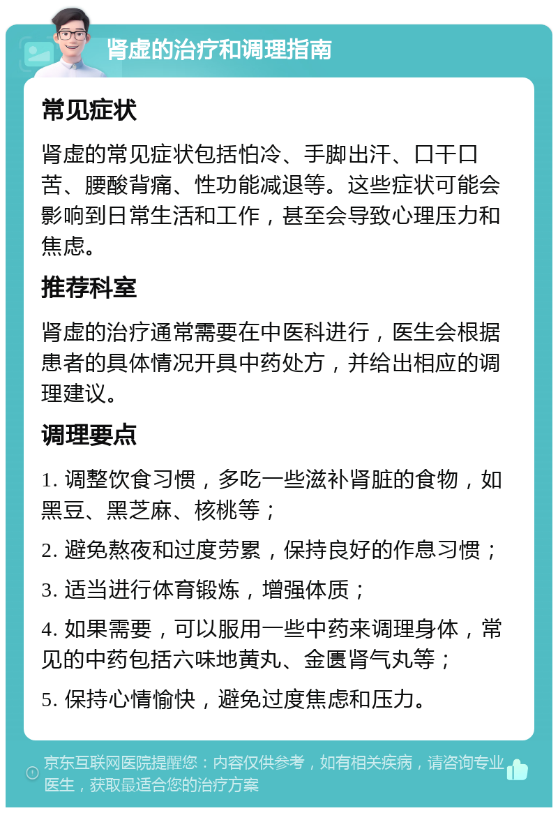 肾虚的治疗和调理指南 常见症状 肾虚的常见症状包括怕冷、手脚出汗、口干口苦、腰酸背痛、性功能减退等。这些症状可能会影响到日常生活和工作，甚至会导致心理压力和焦虑。 推荐科室 肾虚的治疗通常需要在中医科进行，医生会根据患者的具体情况开具中药处方，并给出相应的调理建议。 调理要点 1. 调整饮食习惯，多吃一些滋补肾脏的食物，如黑豆、黑芝麻、核桃等； 2. 避免熬夜和过度劳累，保持良好的作息习惯； 3. 适当进行体育锻炼，增强体质； 4. 如果需要，可以服用一些中药来调理身体，常见的中药包括六味地黄丸、金匮肾气丸等； 5. 保持心情愉快，避免过度焦虑和压力。