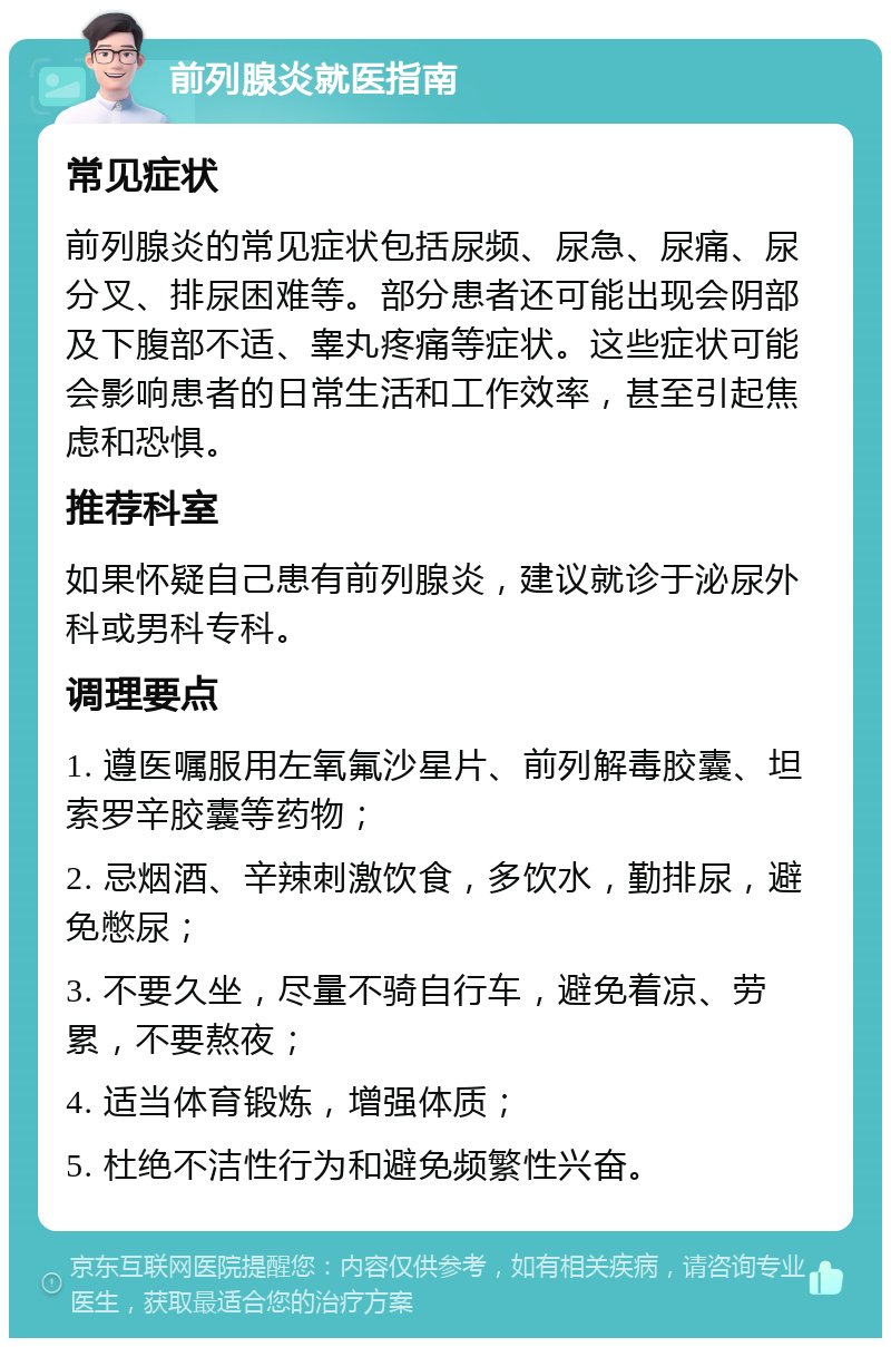 前列腺炎就医指南 常见症状 前列腺炎的常见症状包括尿频、尿急、尿痛、尿分叉、排尿困难等。部分患者还可能出现会阴部及下腹部不适、睾丸疼痛等症状。这些症状可能会影响患者的日常生活和工作效率，甚至引起焦虑和恐惧。 推荐科室 如果怀疑自己患有前列腺炎，建议就诊于泌尿外科或男科专科。 调理要点 1. 遵医嘱服用左氧氟沙星片、前列解毒胶囊、坦索罗辛胶囊等药物； 2. 忌烟酒、辛辣刺激饮食，多饮水，勤排尿，避免憋尿； 3. 不要久坐，尽量不骑自行车，避免着凉、劳累，不要熬夜； 4. 适当体育锻炼，增强体质； 5. 杜绝不洁性行为和避免频繁性兴奋。