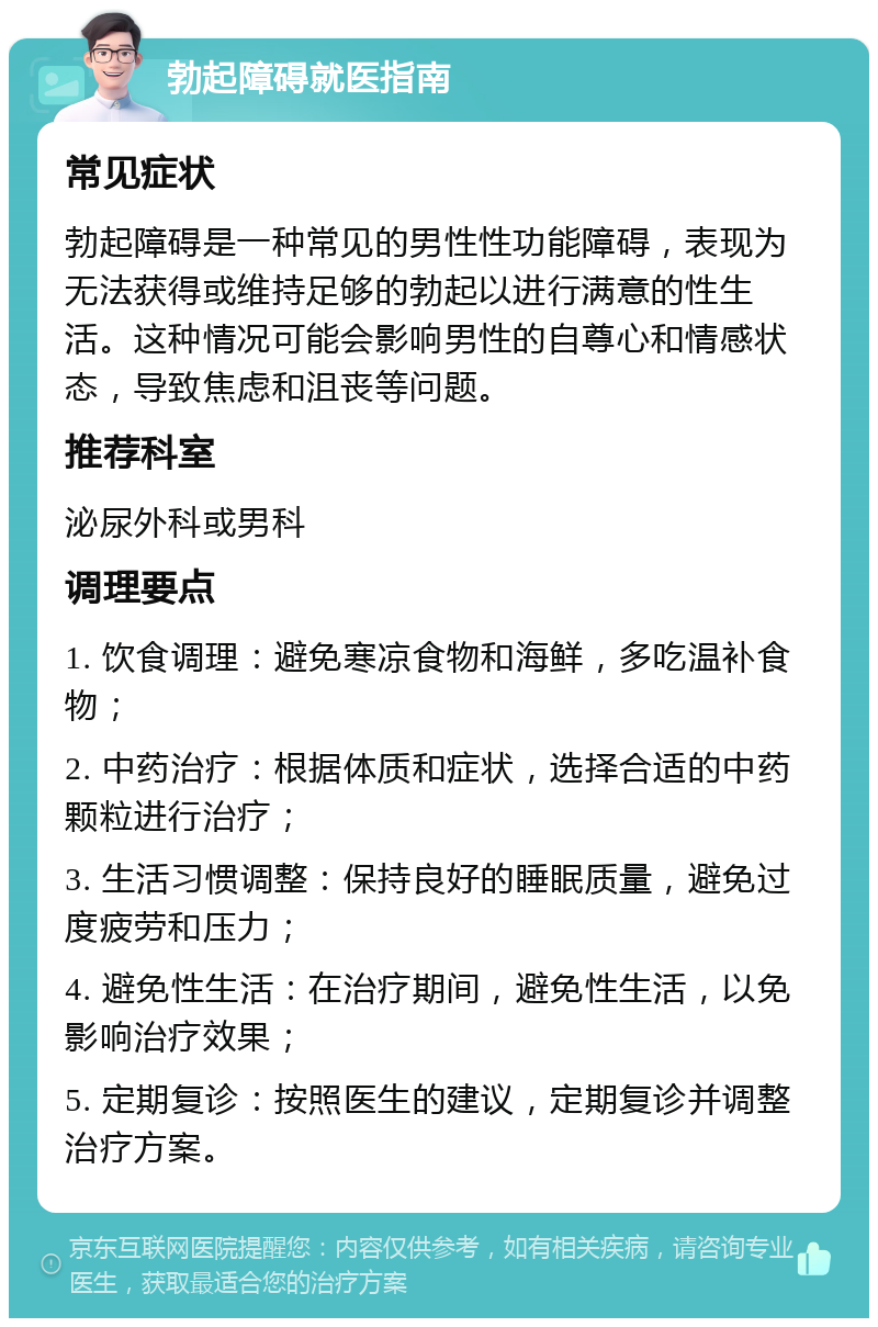 勃起障碍就医指南 常见症状 勃起障碍是一种常见的男性性功能障碍，表现为无法获得或维持足够的勃起以进行满意的性生活。这种情况可能会影响男性的自尊心和情感状态，导致焦虑和沮丧等问题。 推荐科室 泌尿外科或男科 调理要点 1. 饮食调理：避免寒凉食物和海鲜，多吃温补食物； 2. 中药治疗：根据体质和症状，选择合适的中药颗粒进行治疗； 3. 生活习惯调整：保持良好的睡眠质量，避免过度疲劳和压力； 4. 避免性生活：在治疗期间，避免性生活，以免影响治疗效果； 5. 定期复诊：按照医生的建议，定期复诊并调整治疗方案。