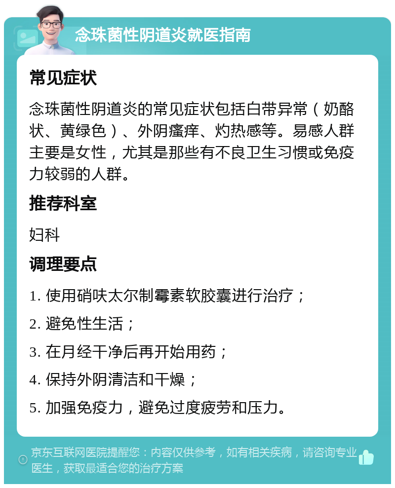 念珠菌性阴道炎就医指南 常见症状 念珠菌性阴道炎的常见症状包括白带异常（奶酪状、黄绿色）、外阴瘙痒、灼热感等。易感人群主要是女性，尤其是那些有不良卫生习惯或免疫力较弱的人群。 推荐科室 妇科 调理要点 1. 使用硝呋太尔制霉素软胶囊进行治疗； 2. 避免性生活； 3. 在月经干净后再开始用药； 4. 保持外阴清洁和干燥； 5. 加强免疫力，避免过度疲劳和压力。