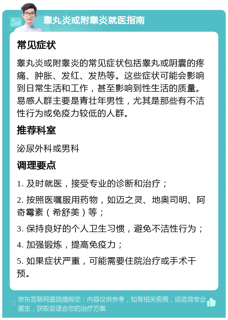 睾丸炎或附睾炎就医指南 常见症状 睾丸炎或附睾炎的常见症状包括睾丸或阴囊的疼痛、肿胀、发红、发热等。这些症状可能会影响到日常生活和工作，甚至影响到性生活的质量。易感人群主要是青壮年男性，尤其是那些有不洁性行为或免疫力较低的人群。 推荐科室 泌尿外科或男科 调理要点 1. 及时就医，接受专业的诊断和治疗； 2. 按照医嘱服用药物，如迈之灵、地奥司明、阿奇霉素（希舒美）等； 3. 保持良好的个人卫生习惯，避免不洁性行为； 4. 加强锻炼，提高免疫力； 5. 如果症状严重，可能需要住院治疗或手术干预。