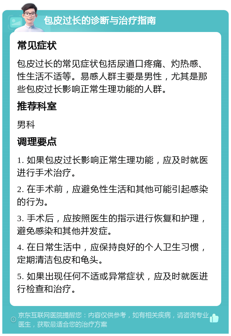 包皮过长的诊断与治疗指南 常见症状 包皮过长的常见症状包括尿道口疼痛、灼热感、性生活不适等。易感人群主要是男性，尤其是那些包皮过长影响正常生理功能的人群。 推荐科室 男科 调理要点 1. 如果包皮过长影响正常生理功能，应及时就医进行手术治疗。 2. 在手术前，应避免性生活和其他可能引起感染的行为。 3. 手术后，应按照医生的指示进行恢复和护理，避免感染和其他并发症。 4. 在日常生活中，应保持良好的个人卫生习惯，定期清洁包皮和龟头。 5. 如果出现任何不适或异常症状，应及时就医进行检查和治疗。