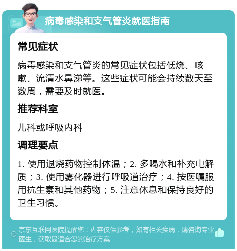 病毒感染和支气管炎就医指南 常见症状 病毒感染和支气管炎的常见症状包括低烧、咳嗽、流清水鼻涕等。这些症状可能会持续数天至数周，需要及时就医。 推荐科室 儿科或呼吸内科 调理要点 1. 使用退烧药物控制体温；2. 多喝水和补充电解质；3. 使用雾化器进行呼吸道治疗；4. 按医嘱服用抗生素和其他药物；5. 注意休息和保持良好的卫生习惯。